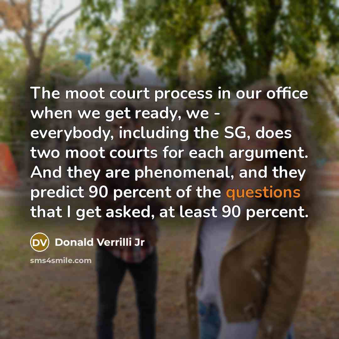 “The moot court process in our office when we get ready, we - everybody, including the SG, does two moot courts for each argument. And they are phenomenal, and they predict 90 percent of the questions that I get asked, at least 90 percent.” quote by Donald Verrilli Jr