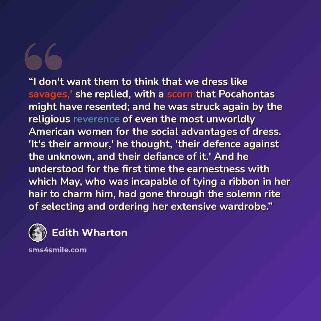 “I don't want them to think that we dress like savages,' she replied, with a scorn that Pocahontas might have resented; and he was struck again by the religious reverence of even the most unworldly American women for the social advantages of dress. 'It's their armour,' he thought, 'their defence…” quote by Edith Wharton