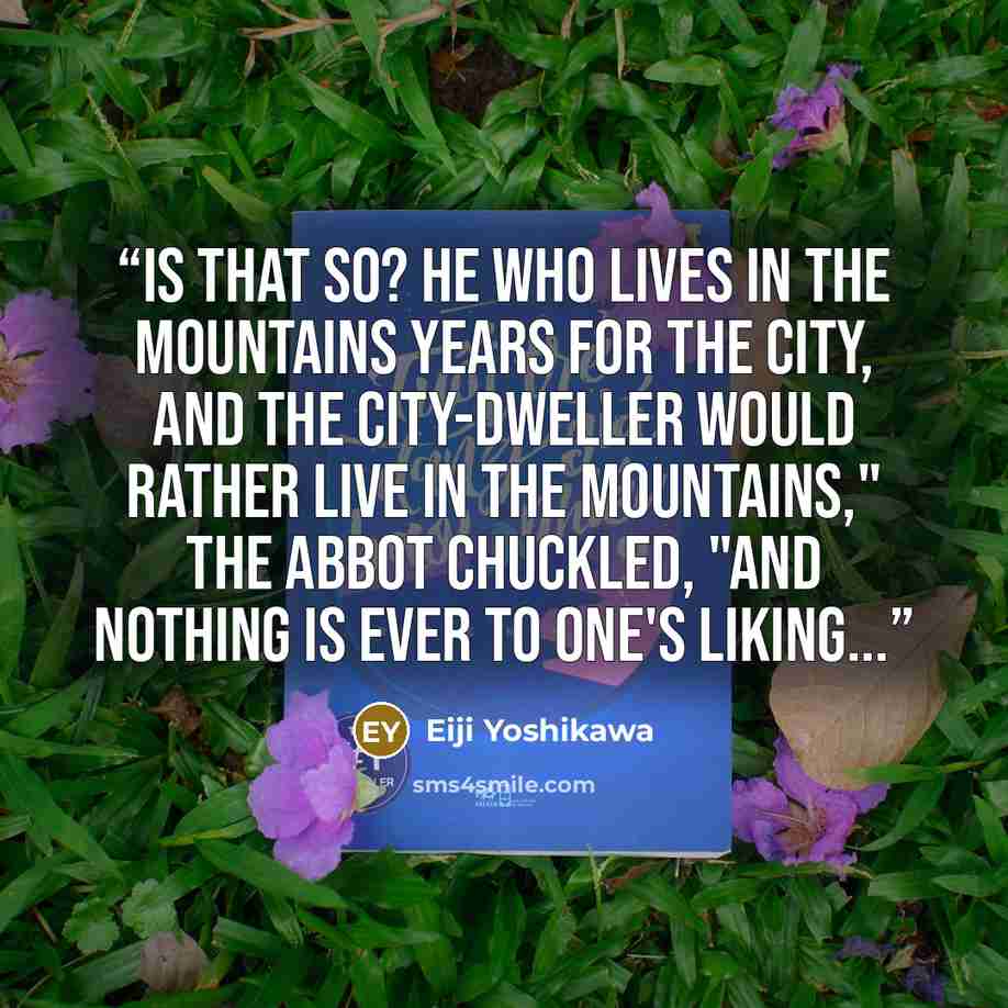 “Is that so? He who lives in the mountains years for the city, and the city-dweller would rather live in the mountains," the Abbot chuckled, "and nothing is ever to one's liking...” quote by Eiji Yoshikawa