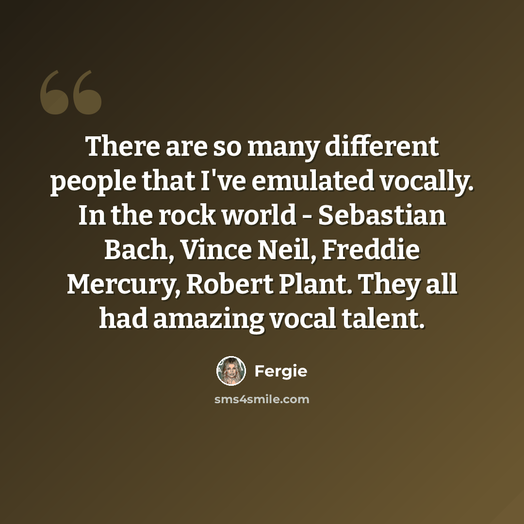 “There are so many different people that I've emulated vocally. In the rock world - Sebastian Bach, Vince Neil, Freddie Mercury, Robert Plant. They all had amazing vocal talent.” quote by Fergie