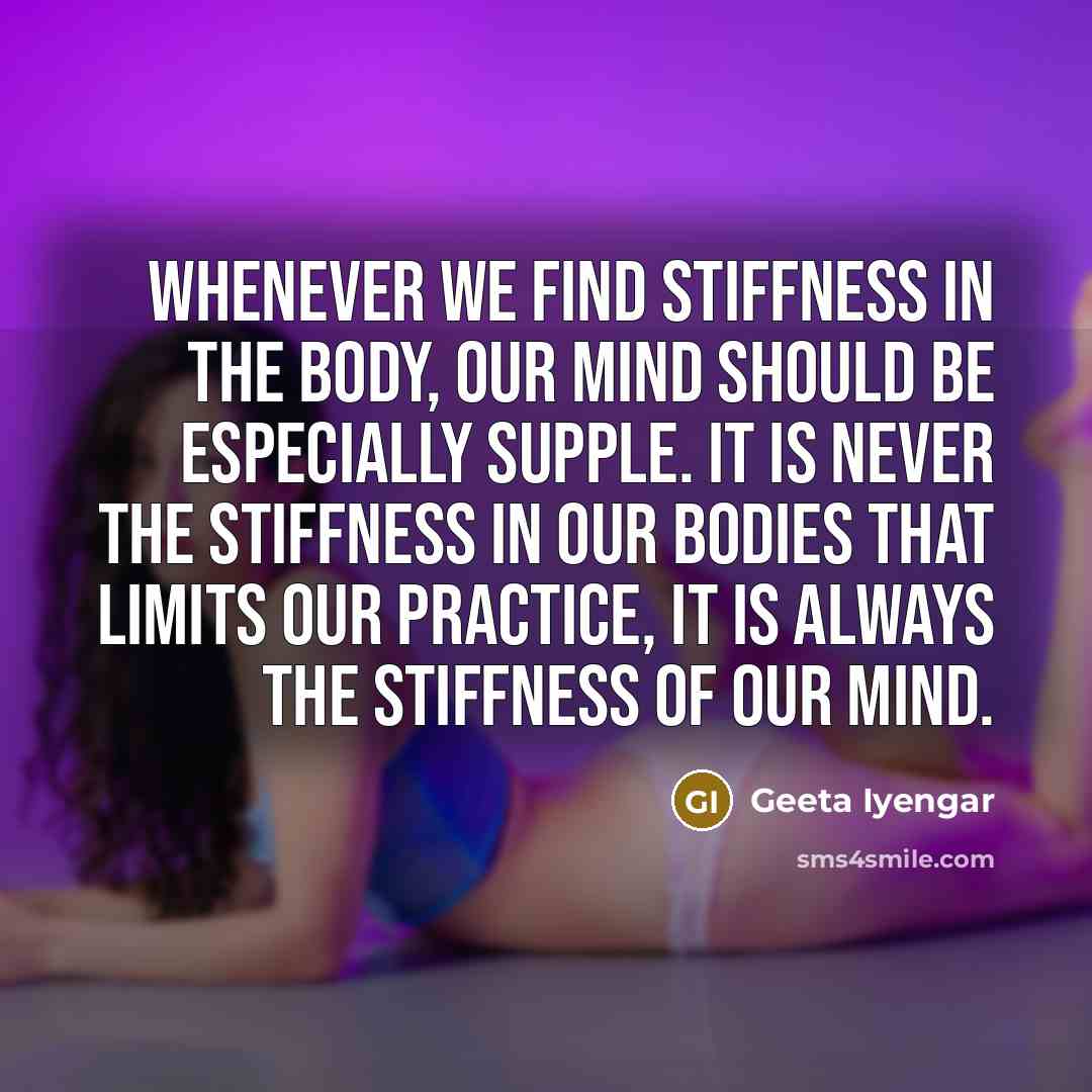 “Whenever we find stiffness in the body, our mind should be especially supple. It is never the stiffness in our bodies that limits our practice, it is always the stiffness of our mind.” quote by Geeta Iyengar