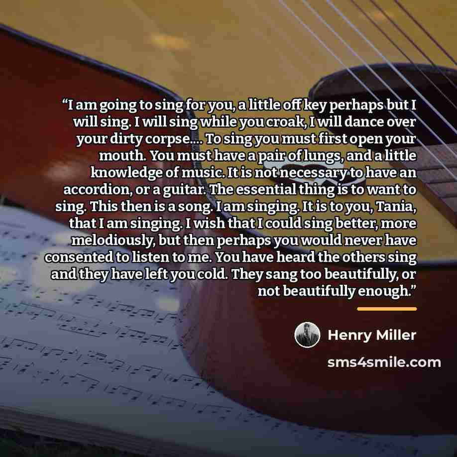 “I am going to sing for you, a little off key perhaps but I will sing. I will sing while you croak, I will dance over your dirty corpse… To sing you must first open your mouth. You must have a pair of lungs, and a little knowledge of music. It is not necessary to have an accordion, or a guitar. The…” quote by Henry Miller