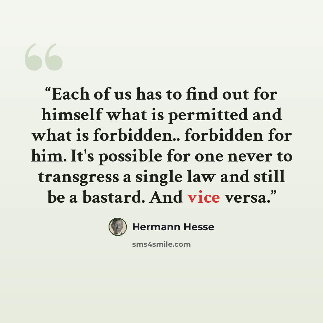 “Each of us has to find out for himself what is permitted and what is forbidden.. forbidden for him. It's possible for one never to transgress a single law and still be a bastard. And vice versa.” quote by Hermann Hesse