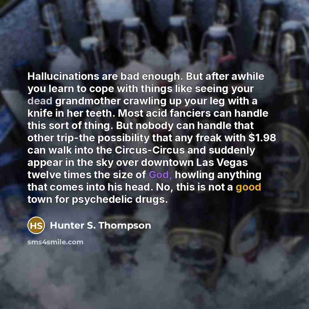 “Hallucinations are bad enough. But after awhile you learn to cope with things like seeing your dead grandmother crawling up your leg with a knife in her teeth. Most acid fanciers can handle this sort of thing. But nobody can handle that other trip-the possibility that any freak with $1.98 can walk…” quote by Hunter S. Thompson