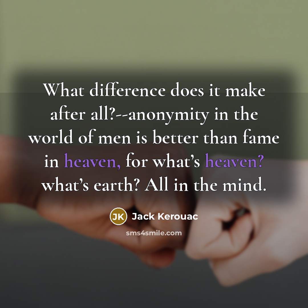 “What difference does it make after all?--anonymity in the world of men is better than fame in heaven, for what’s heaven? what’s earth? All in the mind.” quote by Jack Kerouac