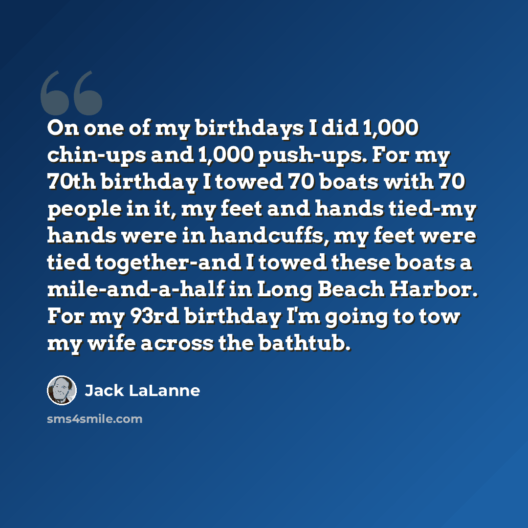 “On one of my birthdays I did 1,000 chin-ups and 1,000 push-ups. For my 70th birthday I towed 70 boats with 70 people in it, my feet and hands tied-my hands were in handcuffs, my feet were tied together-and I towed these boats a mile-and-a-half in Long Beach Harbor. For my 93rd birthday I'm going…” quote by Jack LaLanne