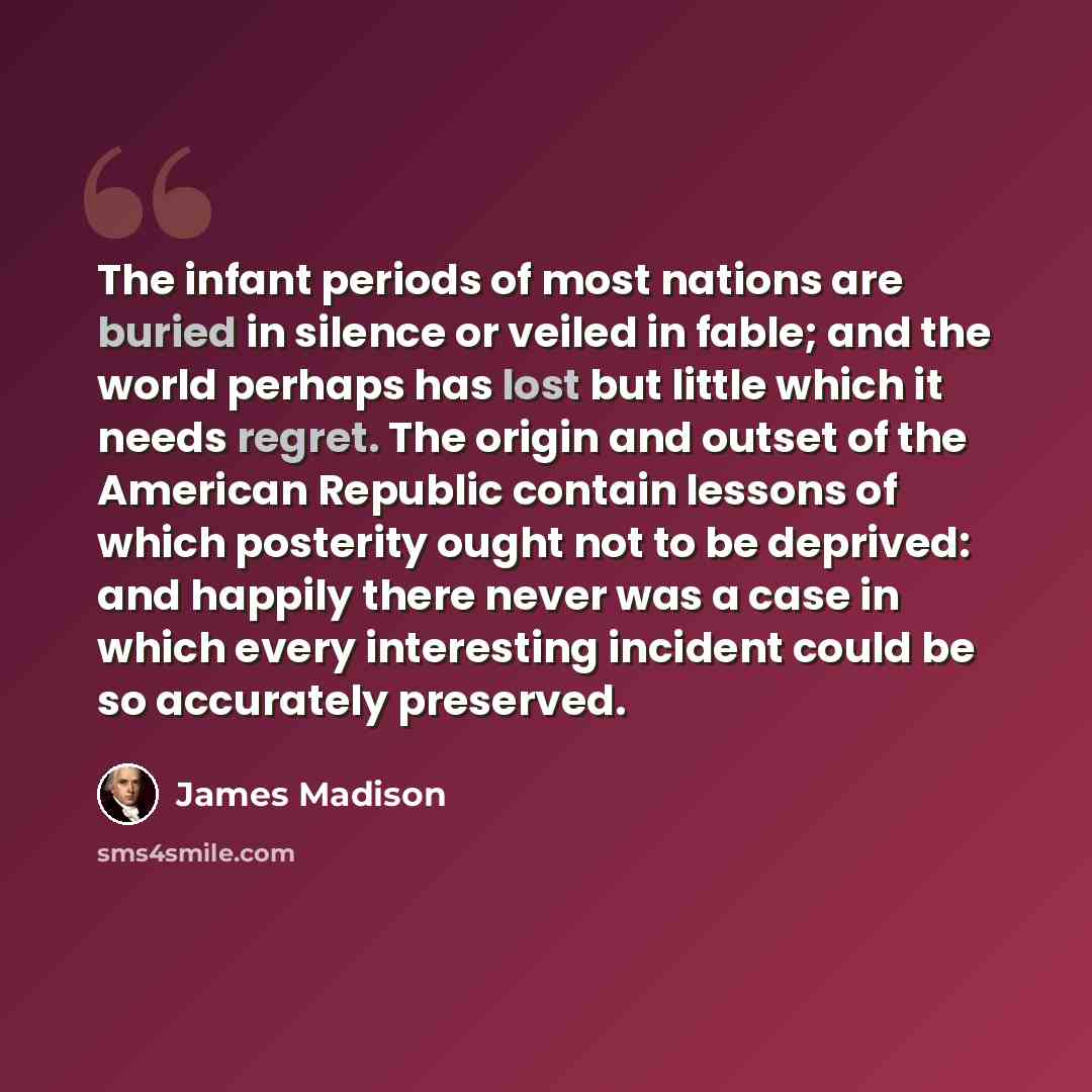“The infant periods of most nations are buried in silence or veiled in fable; and the world perhaps has lost but little which it needs regret. The origin and outset of the American Republic contain lessons of which posterity ought not to be deprived: and happily there never was a case in which…” quote by James Madison
