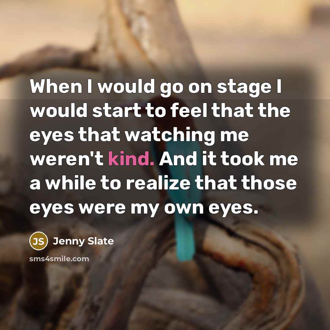“When I would go on stage I would start to feel that the eyes that watching me weren't kind. And it took me a while to realize that those eyes were my own eyes.” quote by Jenny Slate
