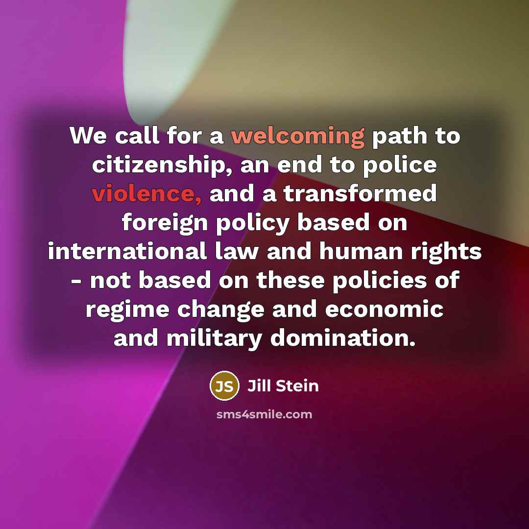 “We call for a welcoming path to citizenship, an end to police violence, and a transformed foreign policy based on international law and human rights - not based on these policies of regime change and economic and military domination.” quote by Jill Stein