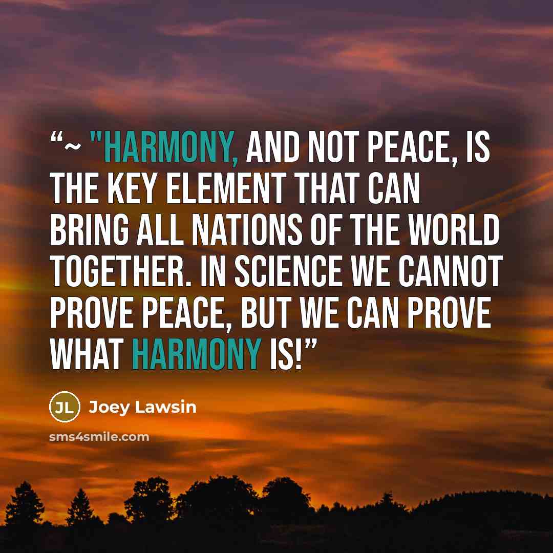 “~ "Harmony, and not peace, is the key element that can bring all nations of the world together. In science we cannot prove peace, but we can prove what harmony is!” quote by Joey Lawsin