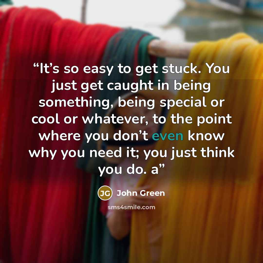 “It’s so easy to get stuck. You just get caught in being something, being special or cool or whatever, to the point where you don’t even know why you need it; you just think you do. a” quote by John Green