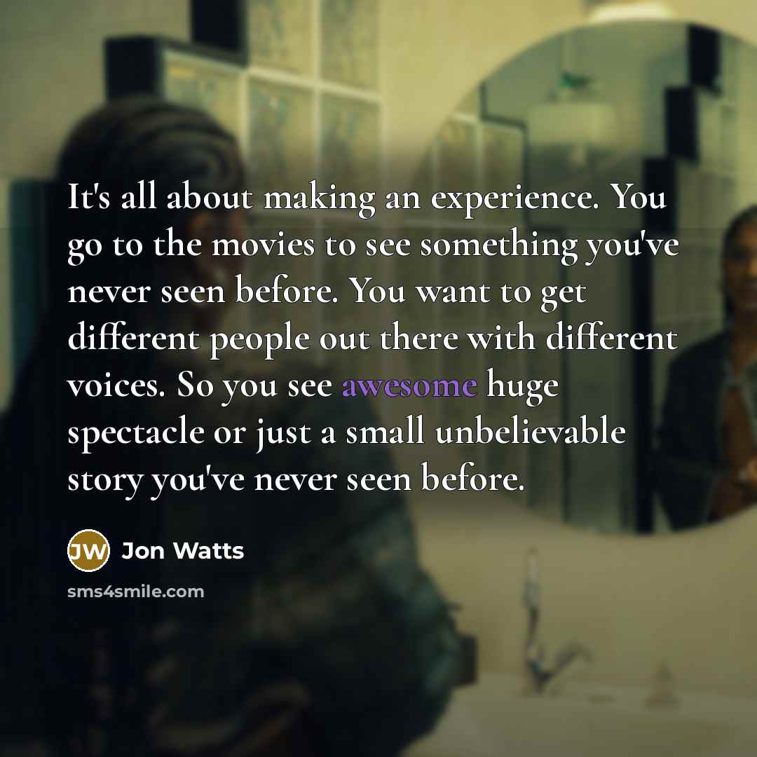 “It's all about making an experience. You go to the movies to see something you've never seen before. You want to get different people out there with different voices. So you see awesome huge spectacle or just a small unbelievable story you've never seen before.” quote by Jon Watts