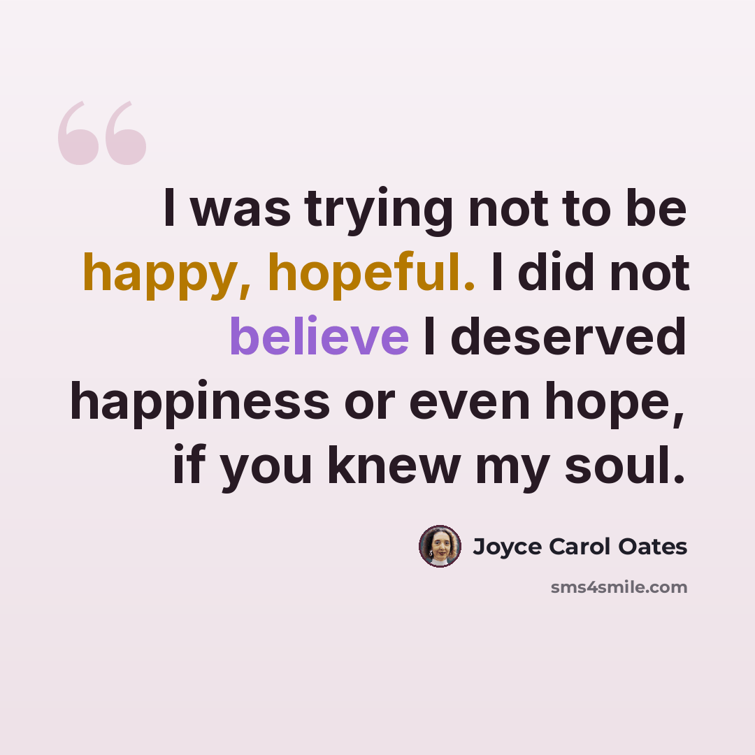 “I was trying not to be happy, hopeful. I did not believe I deserved happiness or even hope, if you knew my soul.” quote by Joyce Carol Oates