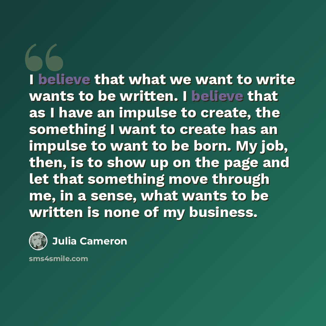 “I believe that what we want to write wants to be written. I believe that as I have an impulse to create, the something I want to create has an impulse to want to be born. My job, then, is to show up on the page and let that something move through me, in a sense, what wants to be written is none of…” quote by Julia Cameron