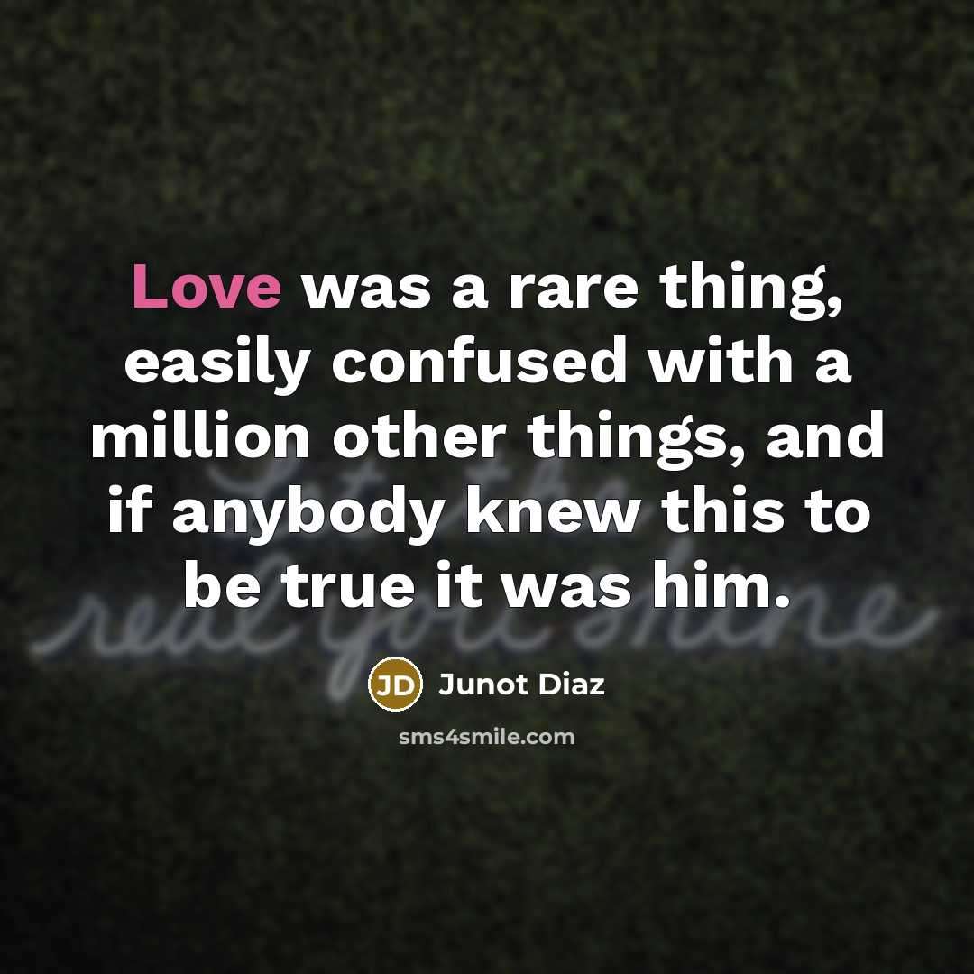 “Love was a rare thing, easily confused with a million other things, and if anybody knew this to be true it was him.” quote by Junot Diaz