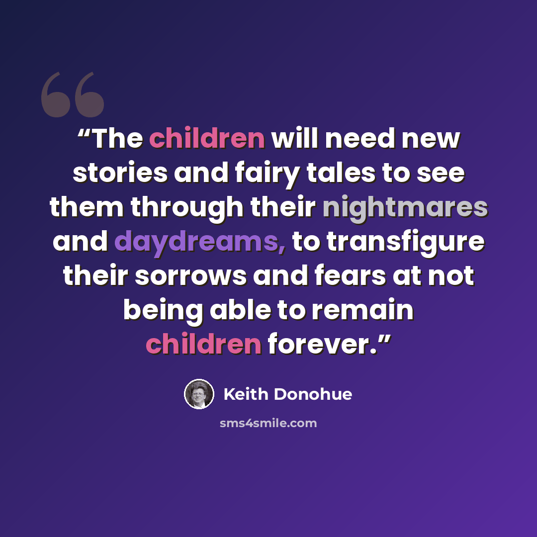 “The children will need new stories and fairy tales to see them through their nightmares and daydreams, to transfigure their sorrows and fears at not being able to remain children forever.” quote by Keith Donohue