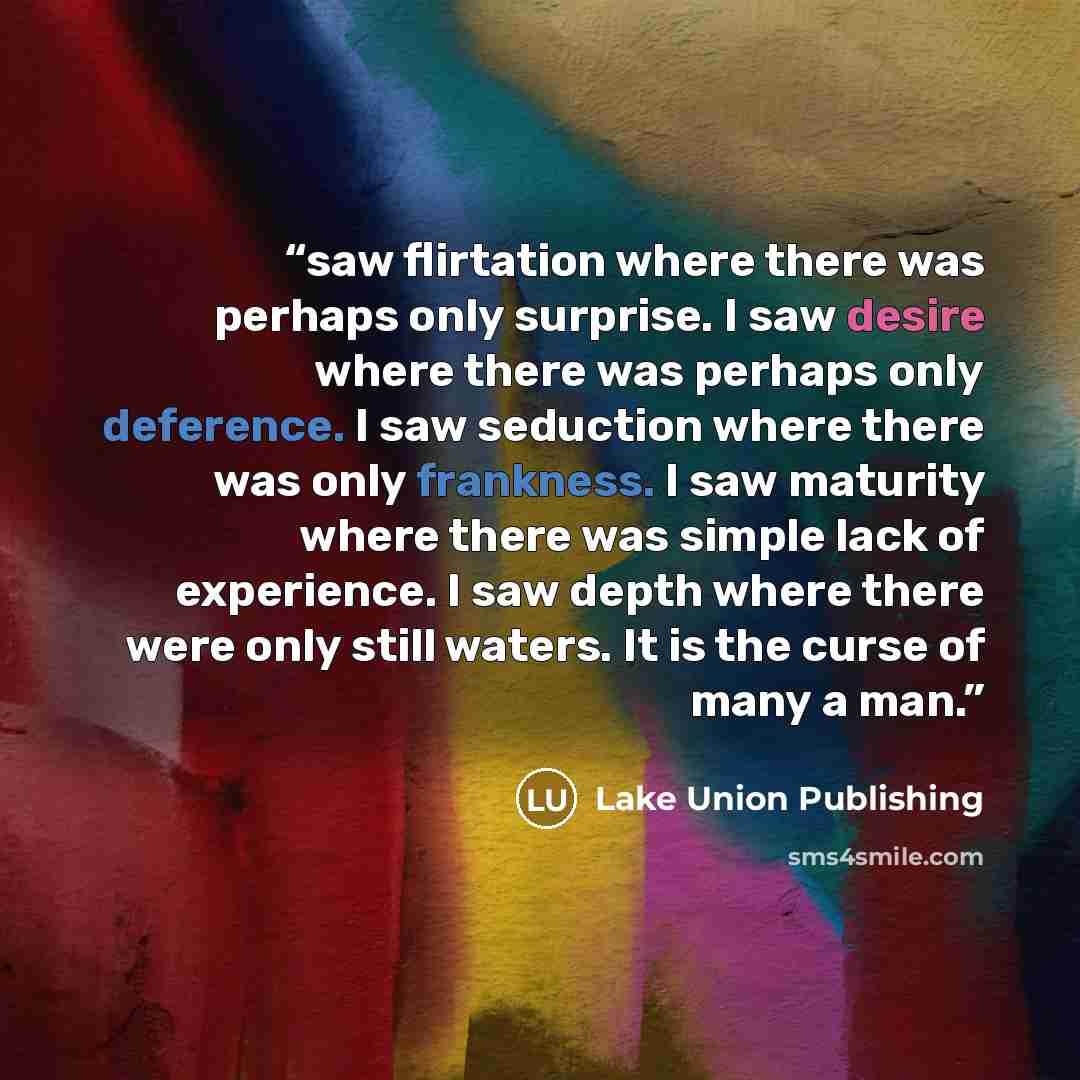 “saw flirtation where there was perhaps only surprise. I saw desire where there was perhaps only deference. I saw seduction where there was only frankness. I saw maturity where there was simple lack of experience. I saw depth where there were only still waters. It is the curse of many a man.” quote by Lake Union Publishing