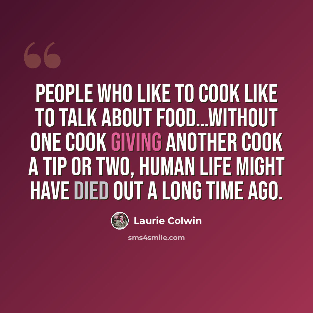 “People who like to cook like to talk about food…without one cook giving another cook a tip or two, human life might have died out a long time ago.” quote by Laurie Colwin