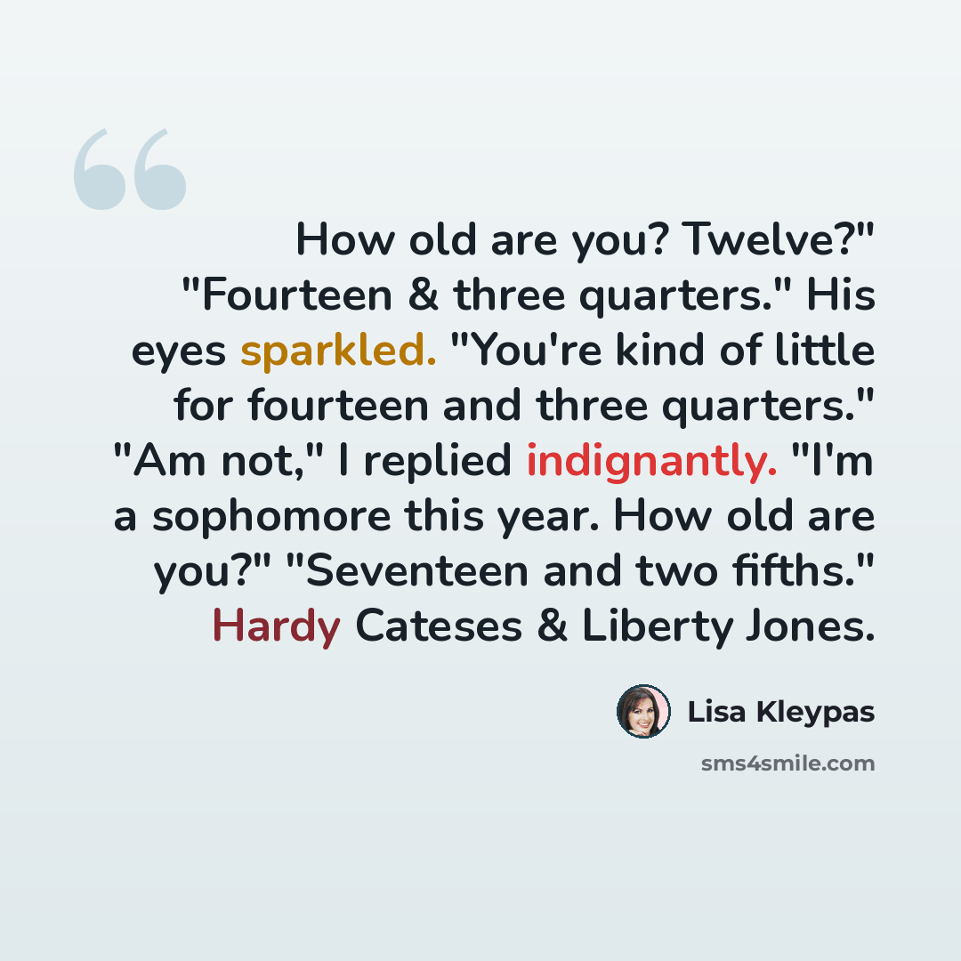 “How old are you? Twelve?" "Fourteen & three quarters." His eyes sparkled. "You're kind of little for fourteen and three quarters." "Am not," I replied indignantly. "I'm a sophomore this year. How old are you?" "Seventeen and two fifths." Hardy Cateses & Liberty Jones.” quote by Lisa Kleypas