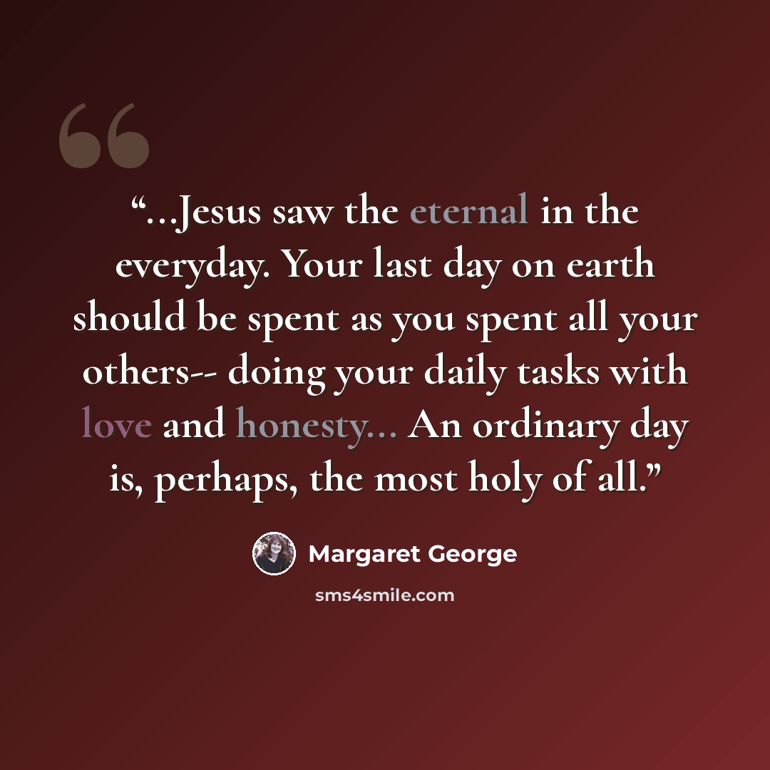 “...Jesus saw the eternal in the everyday. Your last day on earth should be spent as you spent all your others-- doing your daily tasks with love and honesty... An ordinary day is, perhaps, the most holy of all.” quote by Margaret George