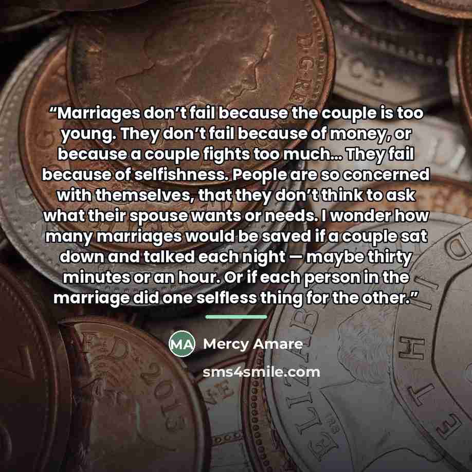 “Marriages don’t fail because the couple is too young. They don’t fail because of money, or because a couple fights too much… They fail because of selfishness. People are so concerned with themselves, that they don’t think to ask what their spouse wants or needs. I wonder how many marriages would…” quote by Mercy Amare