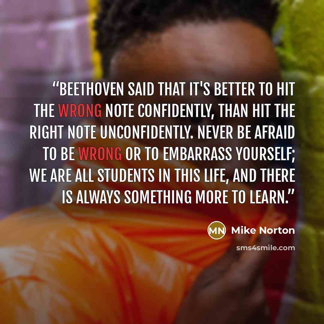 “Beethoven said that it's better to hit the wrong note confidently, than hit the right note unconfidently. Never be afraid to be wrong or to embarrass yourself; we are all students in this life, and there is always something more to learn.” quote by Mike Norton