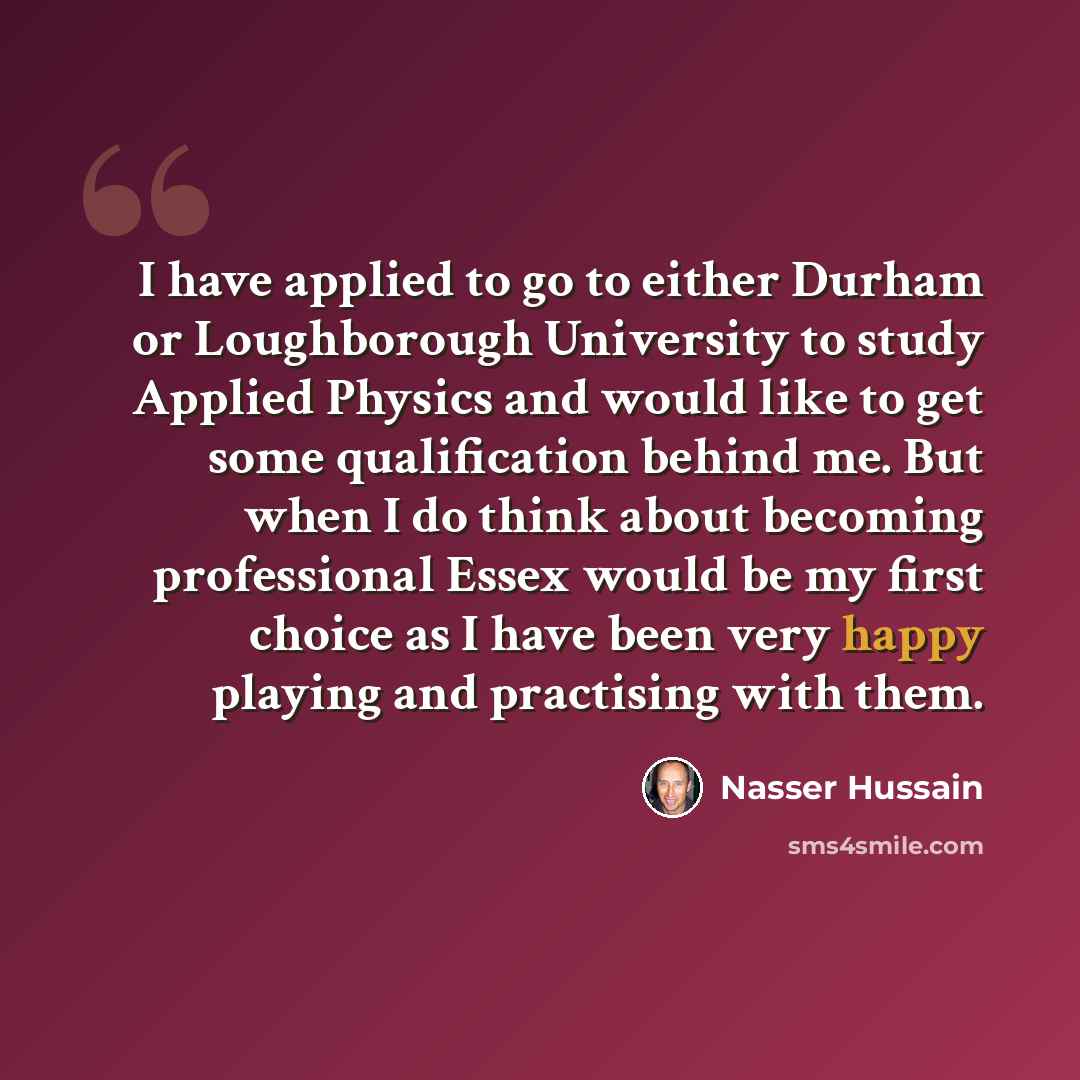 “I have applied to go to either Durham or Loughborough University to study Applied Physics and would like to get some qualification behind me. But when I do think about becoming professional Essex would be my first choice as I have been very happy playing and practising with them.” quote by Nasser Hussain
