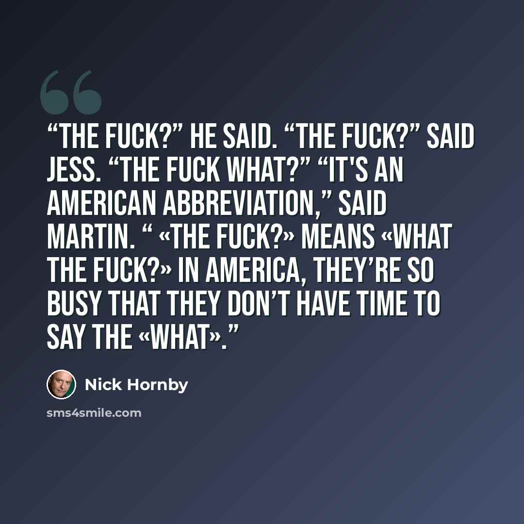 “The fuck?” he said. “The fuck?” said Jess. “The fuck what?” “It's an American abbreviation,” said Martin. “ «The fuck?» means «What the fuck?» In America, they’re so busy that they don’t have time to say the «what».” quote by Nick Hornby