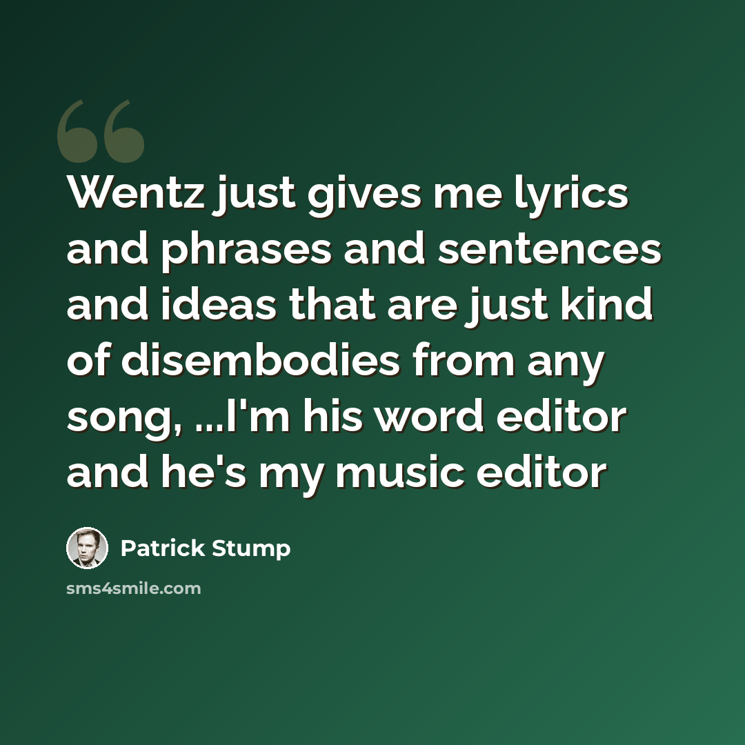 “Wentz just gives me lyrics and phrases and sentences and ideas that are just kind of disembodies from any song, ...I'm his word editor and he's my music editor” quote by Patrick Stump
