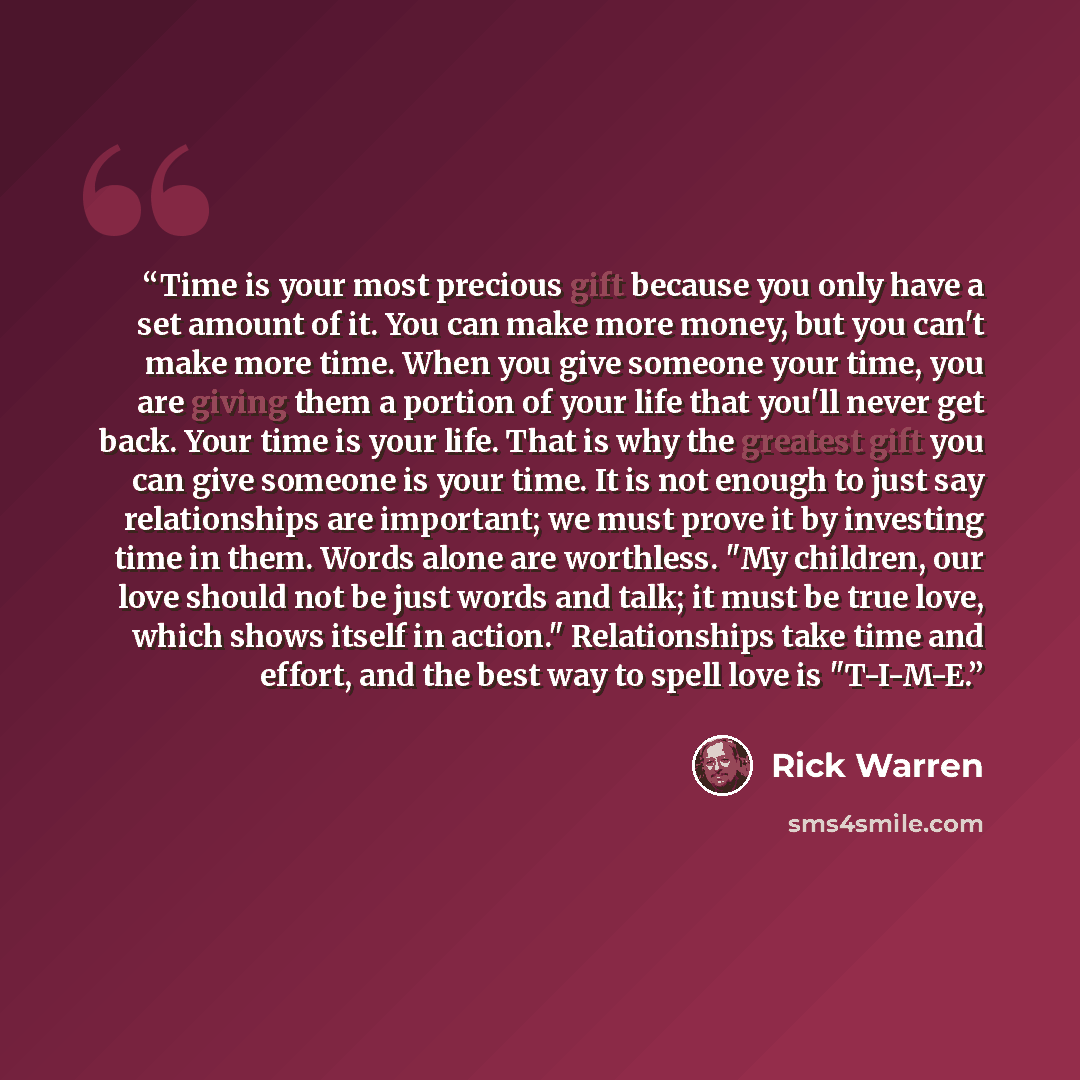“Time is your most precious gift because you only have a set amount of it. You can make more money, but you can't make more time. When you give someone your time, you are giving them a portion of your life that you'll never get back. Your time is your life. That is why the greatest gift you can…” quote by Rick Warren