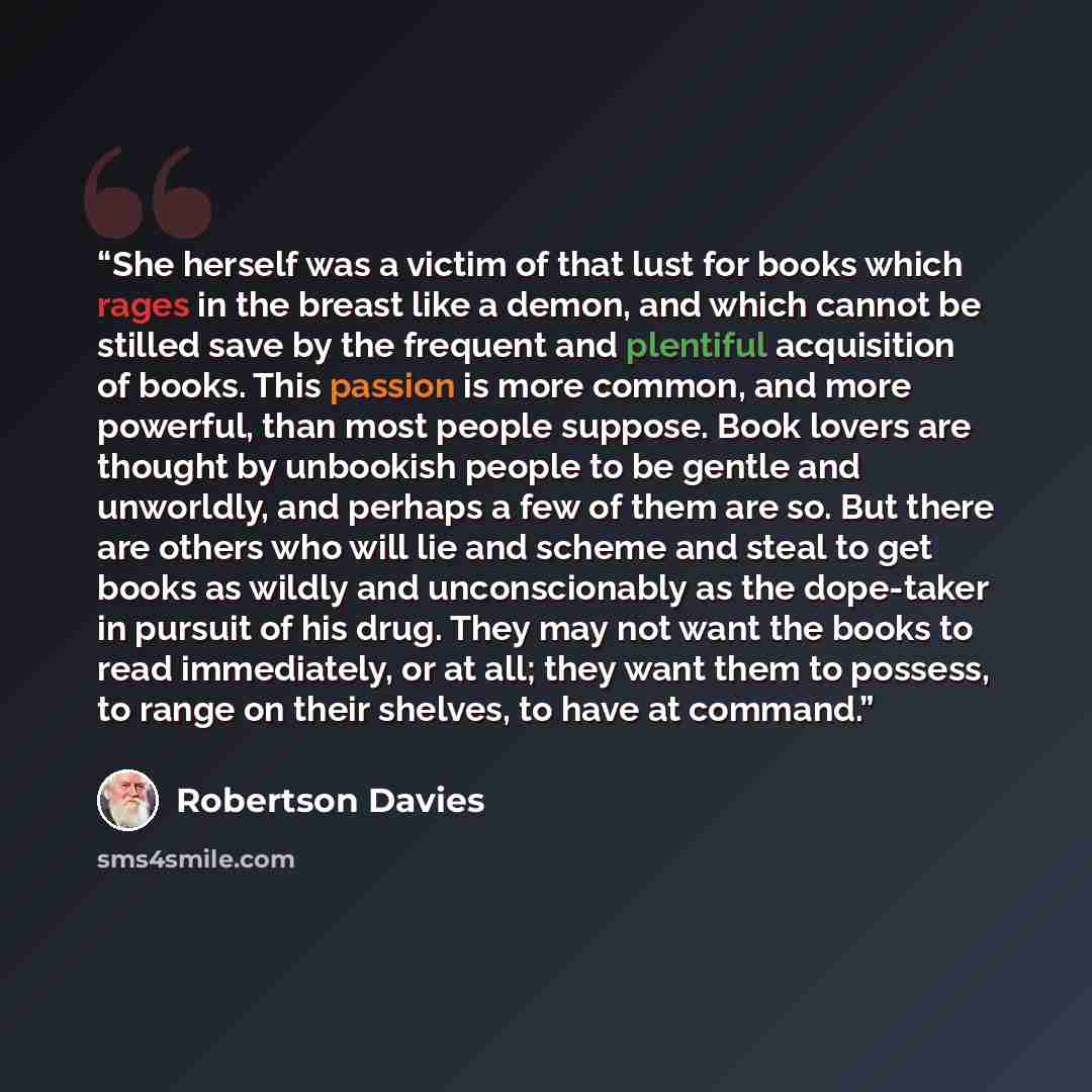 “She herself was a victim of that lust for books which rages in the breast like a demon, and which cannot be stilled save by the frequent and plentiful acquisition of books. This passion is more common, and more powerful, than most people suppose. Book lovers are thought by unbookish people to be…” quote by Robertson Davies