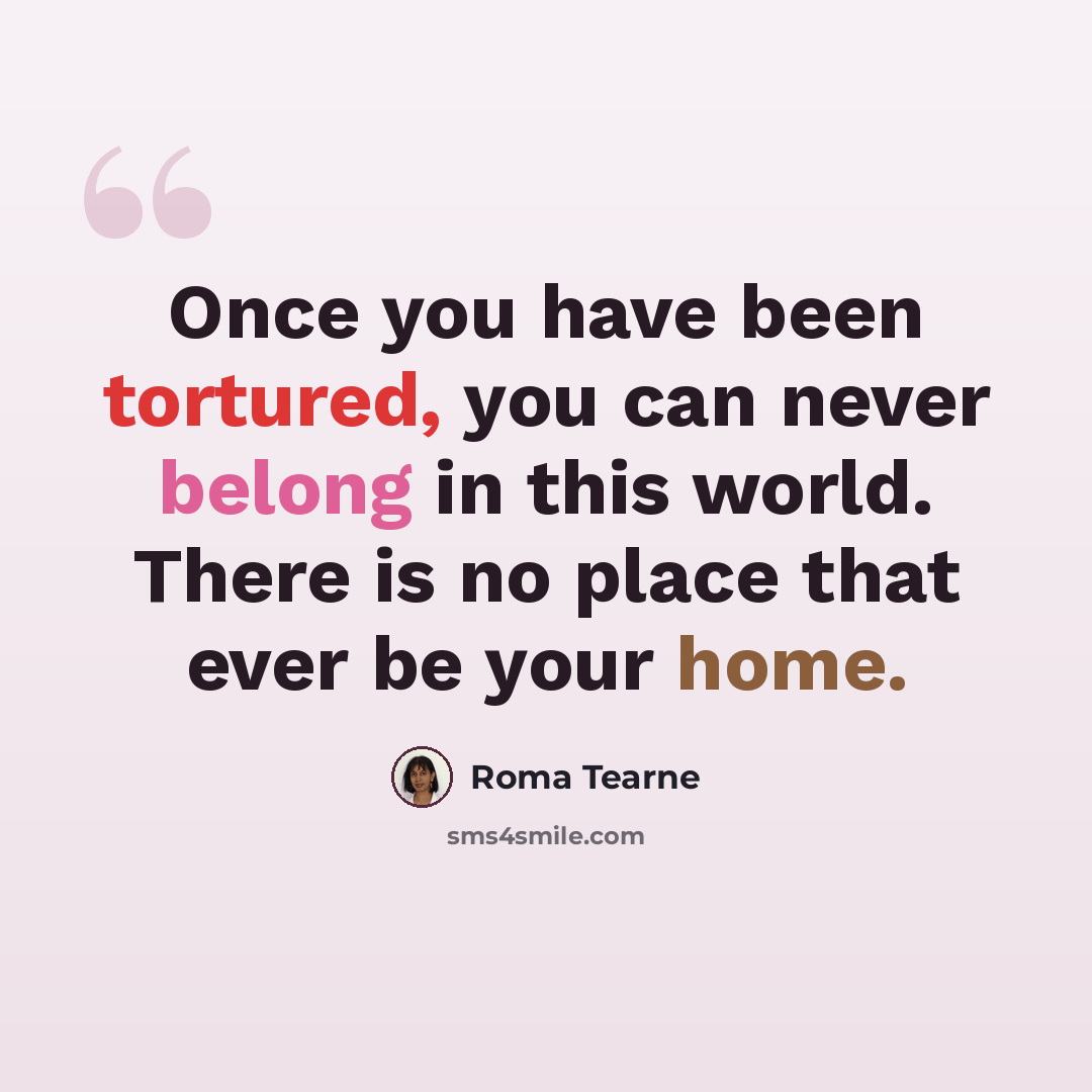 “Once you have been tortured, you can never belong in this world. There is no place that ever be your home.” quote by Roma Tearne