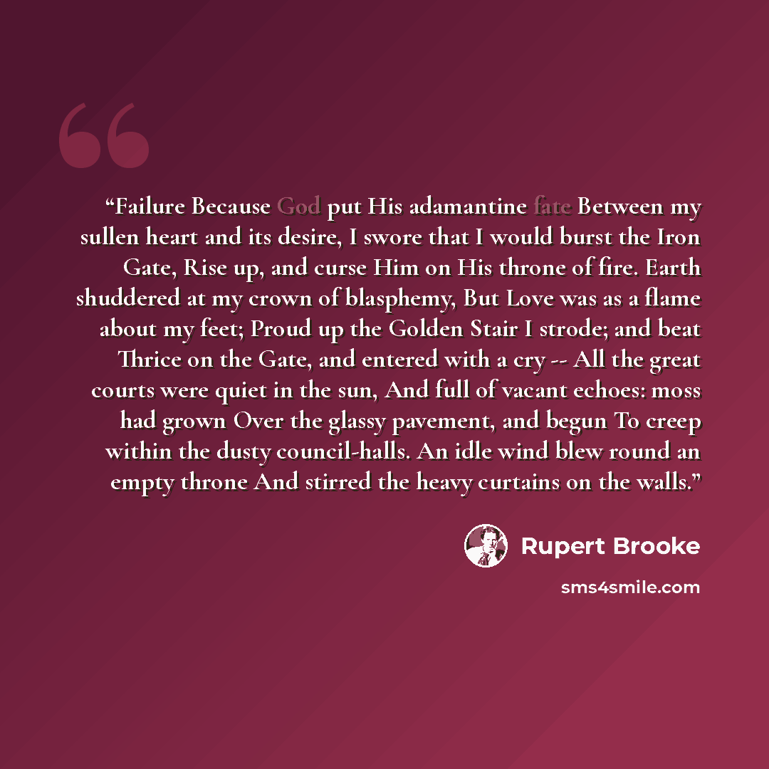 “Failure Because God put His adamantine fate Between my sullen heart and its desire, I swore that I would burst the Iron Gate, Rise up, and curse Him on His throne of fire. Earth shuddered at my crown of blasphemy, But Love was as a flame about my feet; Proud up the Golden Stair I strode; and beat…” quote by Rupert Brooke