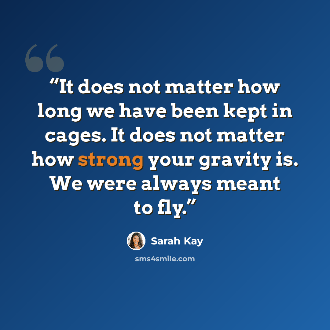 “It does not matter how long we have been kept in cages. It does not matter how strong your gravity is. We were always meant to fly.” quote by Sarah Kay