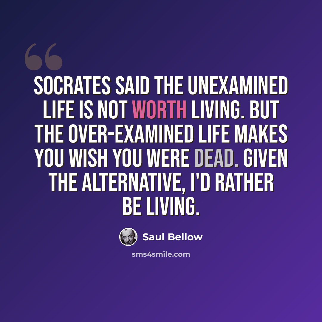 “Socrates said the unexamined life is not worth living. But the over-examined life makes you wish you were dead. Given the alternative, I'd rather be living.” quote by Saul Bellow