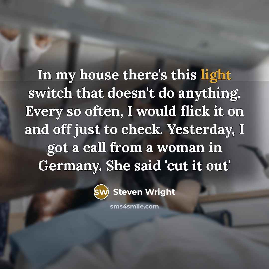 “In my house there's this light switch that doesn't do anything. Every so often, I would flick it on and off just to check. Yesterday, I got a call from a woman in Germany. She said 'cut it out'” quote by Steven Wright
