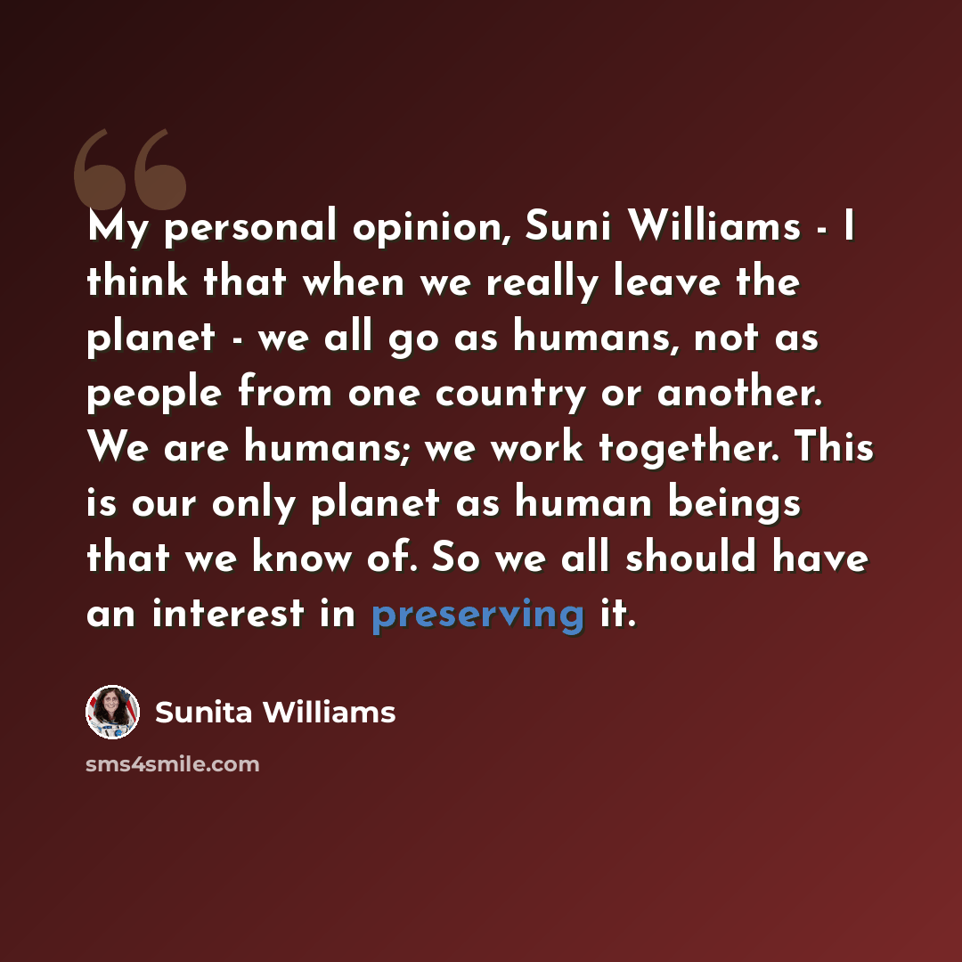 “My personal opinion, Suni Williams - I think that when we really leave the planet - we all go as humans, not as people from one country or another. We are humans; we work together. This is our only planet as human beings that we know of. So we all should have an interest in preserving it.” quote by Sunita Williams