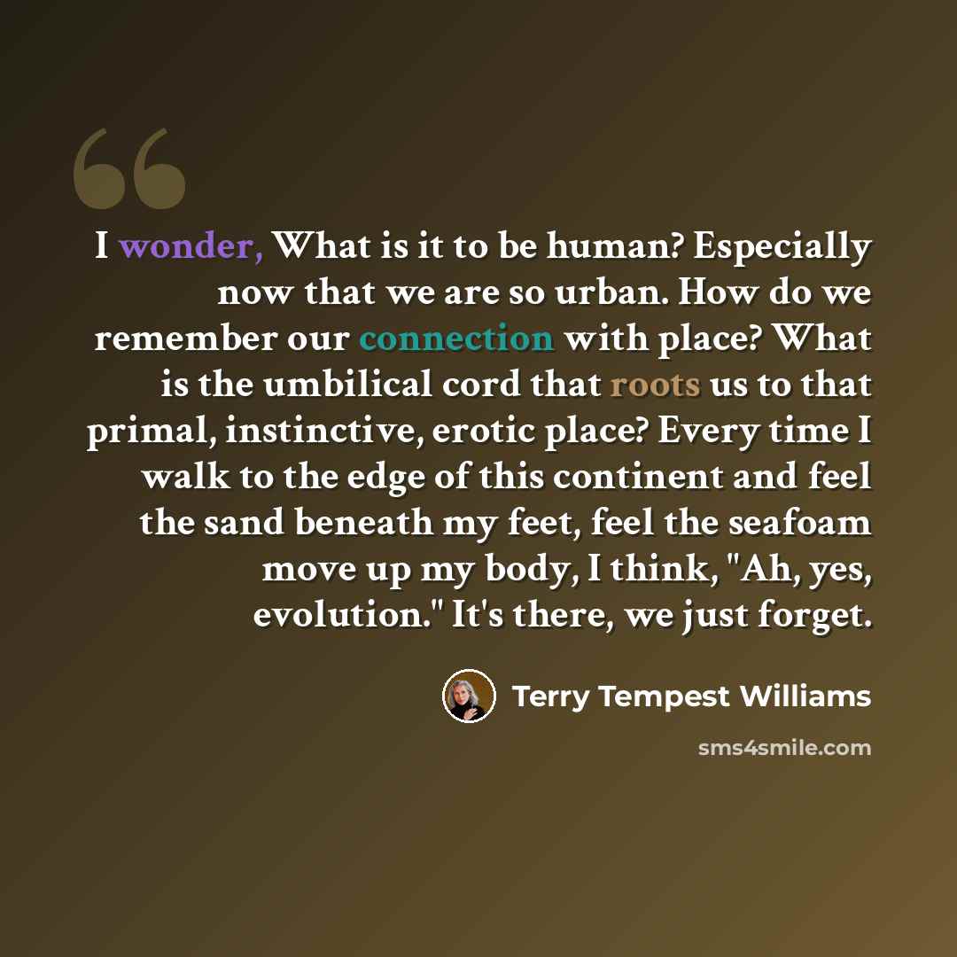 “I wonder, What is it to be human? Especially now that we are so urban. How do we remember our connection with place? What is the umbilical cord that roots us to that primal, instinctive, erotic place? Every time I walk to the edge of this continent and feel the sand beneath my feet, feel the…” quote by Terry Tempest Williams