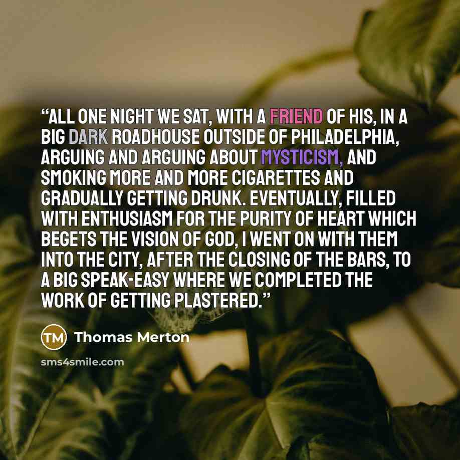 “All one night we sat, with a friend of his, in a big dark roadhouse outside of Philadelphia, arguing and arguing about mysticism, and smoking more and more cigarettes and gradually getting drunk. Eventually, filled with enthusiasm for the purity of heart which begets the vision of God, I went on…” quote by Thomas Merton