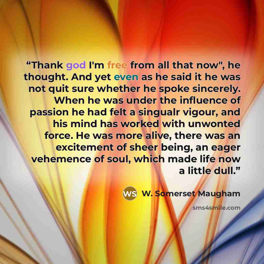 “Thank god I'm free from all that now", he thought. And yet even as he said it he was not quit sure whether he spoke sincerely. When he was under the influence of passion he had felt a singualr vigour, and his mind has worked with unwonted force. He was more alive, there was an excitement of sheer…” quote by W. Somerset Maugham
