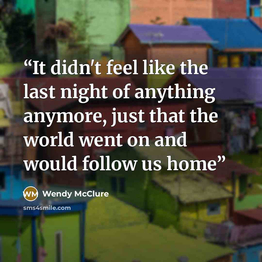 “It didn't feel like the last night of anything anymore, just that the world went on and would follow us home” quote by Wendy McClure