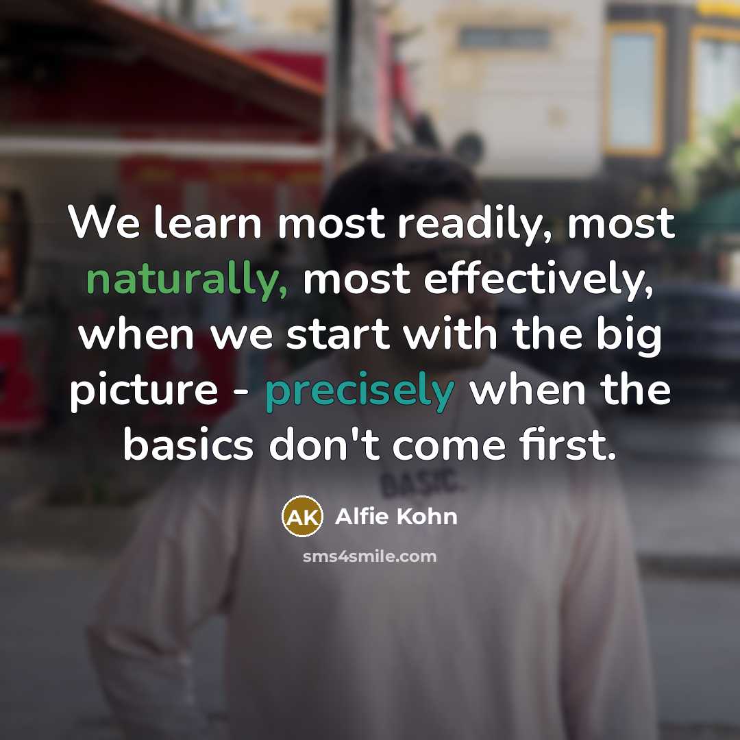 “We learn most readily, most naturally, most effectively, when we start with the big picture - precisely when the basics don't come first.” quote by Alfie Kohn