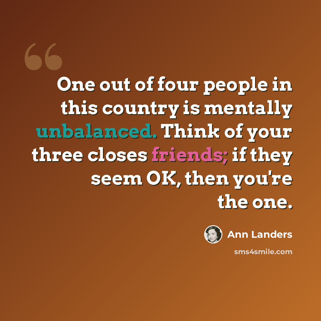 “One out of four people in this country is mentally unbalanced. Think of your three closes friends; if they seem OK, then you're the one.” quote by Ann Landers