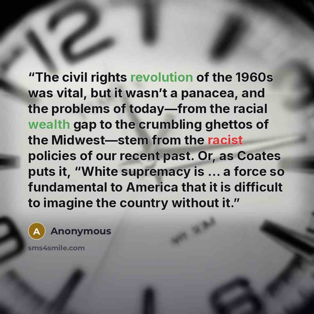 “The civil rights revolution of the 1960s was vital, but it wasn’t a panacea, and the problems of today—from the racial wealth gap to the crumbling ghettos of the Midwest—stem from the racist policies of our recent past. Or, as Coates puts it, “White supremacy is … a force so fundamental to America…” quote by Anonymous