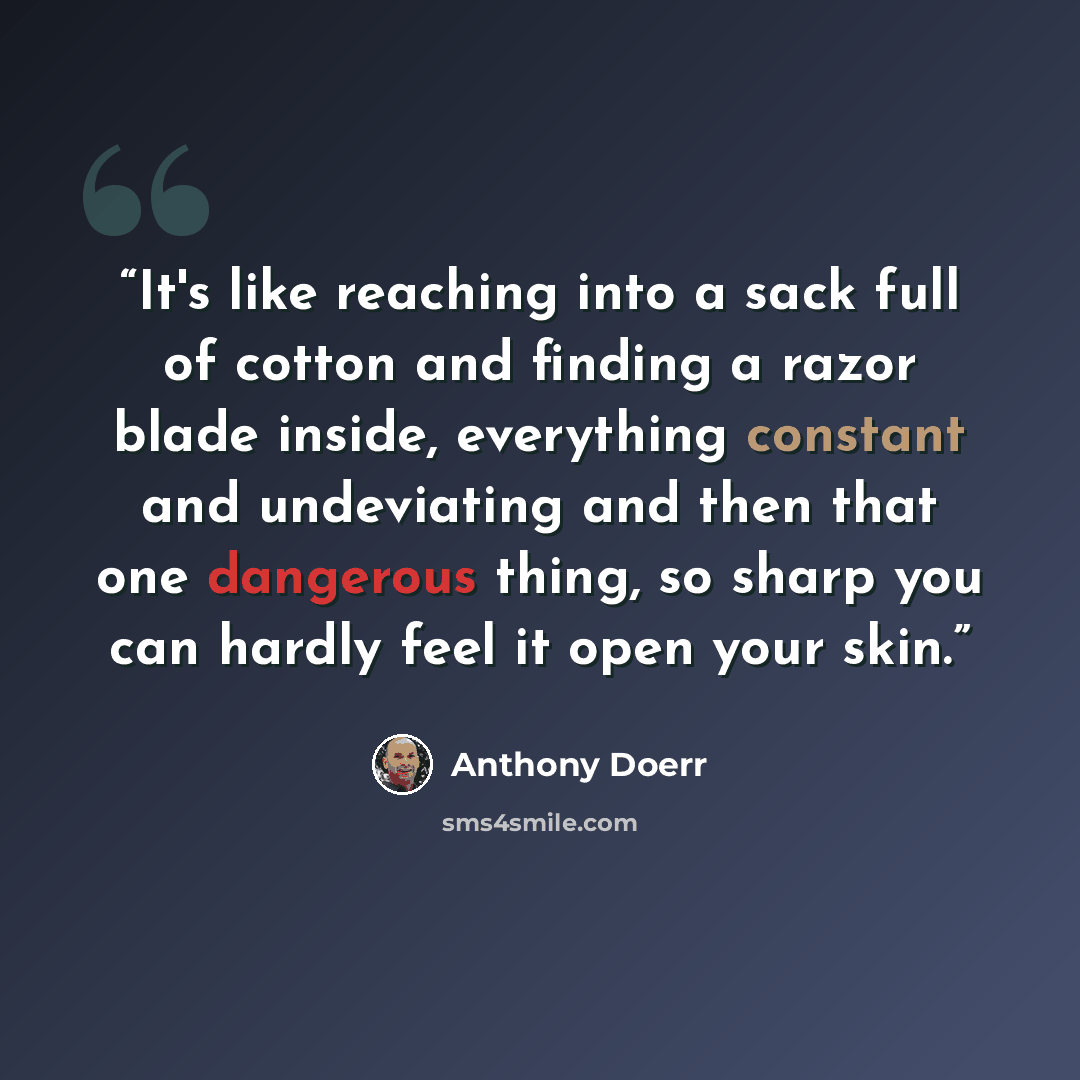 “It's like reaching into a sack full of cotton and finding a razor blade inside, everything constant and undeviating and then that one dangerous thing, so sharp you can hardly feel it open your skin.” quote by Anthony Doerr