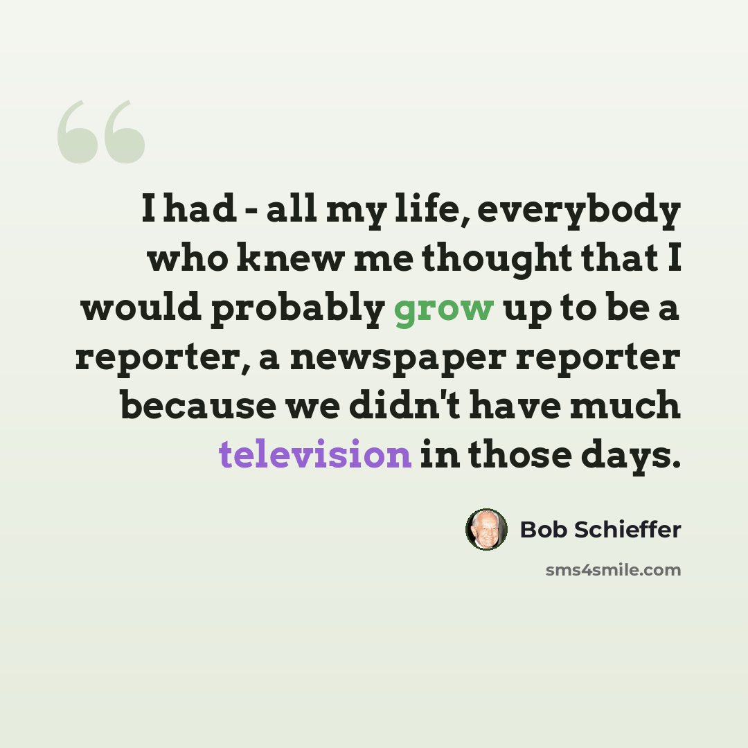 “I had - all my life, everybody who knew me thought that I would probably grow up to be a reporter, a newspaper reporter because we didn't have much television in those days.” quote by Bob Schieffer