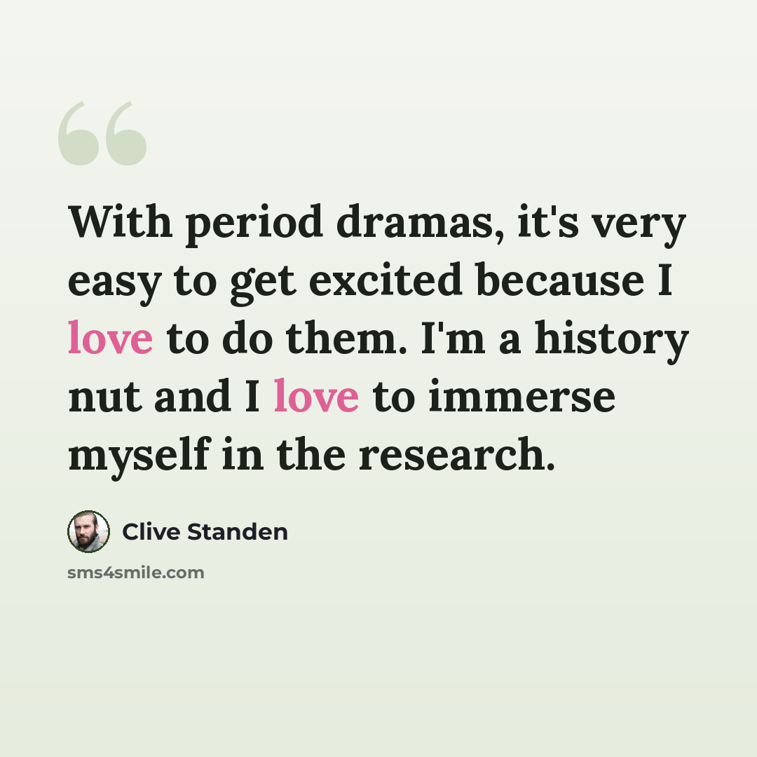 “With period dramas, it's very easy to get excited because I love to do them. I'm a history nut and I love to immerse myself in the research.” quote by Clive Standen