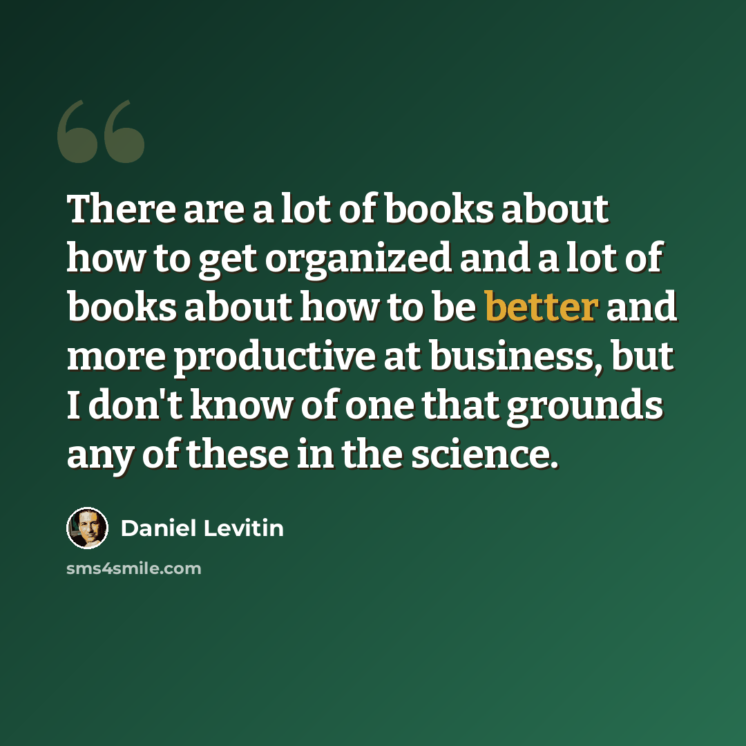 “There are a lot of books about how to get organized and a lot of books about how to be better and more productive at business, but I don't know of one that grounds any of these in the science.” quote by Daniel Levitin