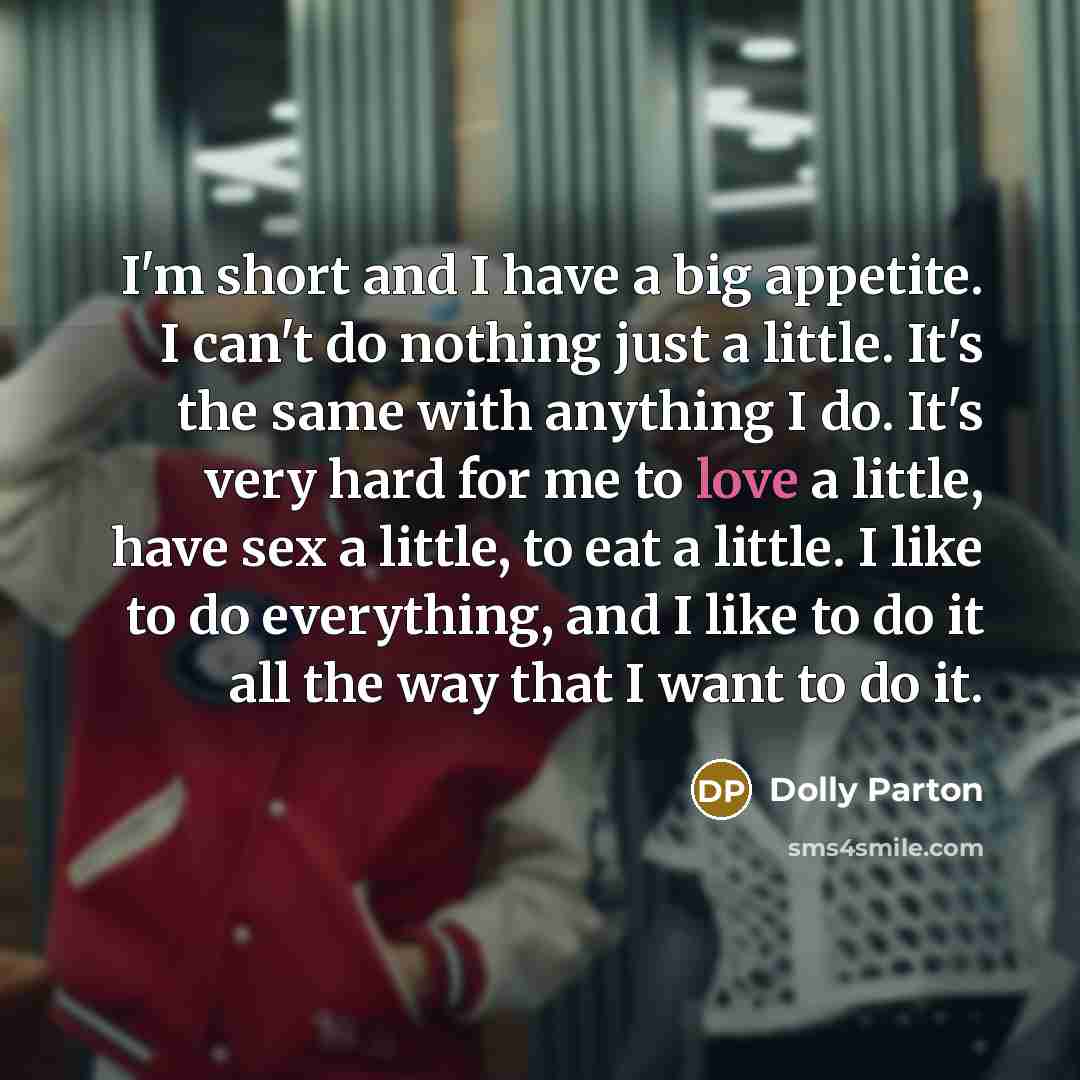 “I'm short and I have a big appetite. I can't do nothing just a little. It's the same with anything I do. It's very hard for me to love a little, have sex a little, to eat a little. I like to do everything, and I like to do it all the way that I want to do it.” quote by Dolly Parton