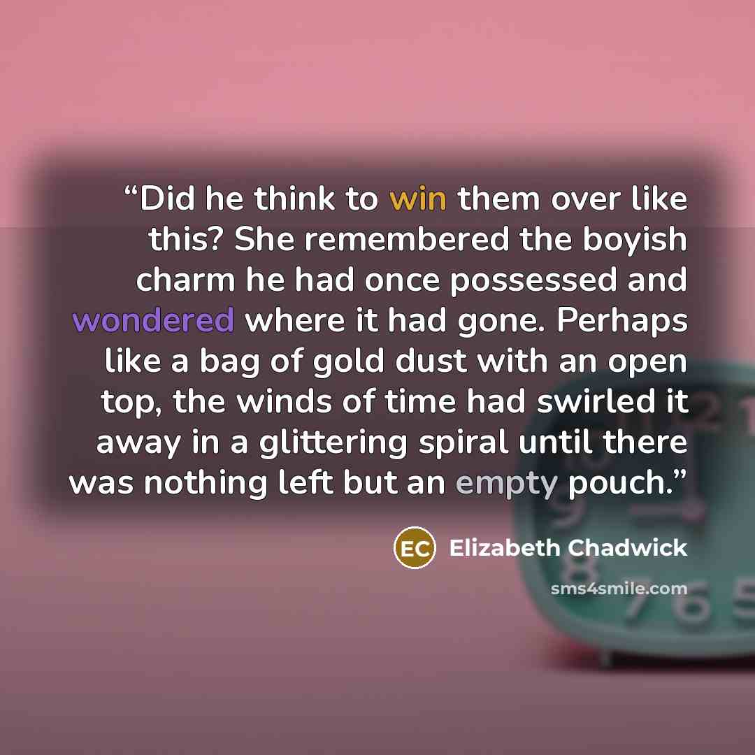 “Did he think to win them over like this? She remembered the boyish charm he had once possessed and wondered where it had gone. Perhaps like a bag of gold dust with an open top, the winds of time had swirled it away in a glittering spiral until there was nothing left but an empty pouch.” quote by Elizabeth Chadwick